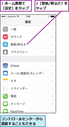 1 ホーム画面で［設定］をタップ,2［壁紙/明るさ］をタップ      ,コントロールセンターから調節することもできる  