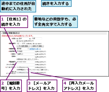 1 ［住所1］の続きを入力,2 ［電話番号］を入力,3 ［メールアドレス］を入力,4 ［再入力メールアドレス］を入力,番地などの英数字も、必ず全角文字で入力する,続きを入力する,途中までの住所が自動的に入力された