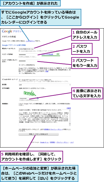 1 自分のメールアドレスを入力,2 パスワードを入力,3 パスワードをもう一度入力,4 画像に表示されている文字を入力,5 利用規約を確認し、［同意して、アカウントを作成します］をクリック,すでにGoogleアカウントを持っている場合は、［ここからログイン］をクリックしてGoogleカレンダーにログインできる,［アカウントを作成］が表示された,［ホームページの追加と変更］が表示された場合は、［このWebページだけをホームページとして使う］を選択して［はい］をクリックする