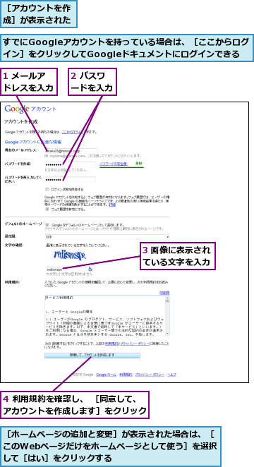 1 メールアドレスを入力,2 パスワードを入力,3 画像に表示されている文字を入力,4 利用規約を確認し、 ［同意して、アカウントを作成します］をクリック,すでにGoogleアカウントを持っている場合は、［ここからログイン］をクリックしてGoogleドキュメントにログインできる,［アカウントを作成］が表示された,［ホームページの追加と変更］が表示された場合は、［このWebページだけをホームページとして使う］を選択して［はい］をクリックする