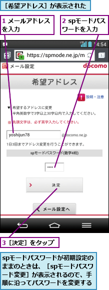 1 メールアドレスを入力      ,2 spモードパスワードを入力,3［決定］をタップ,spモードパスワードが初期設定のままのときは、［spモードパスワード変更］が表示されるので、手順に沿ってパスワードを変更する,［希望アドレス］が表示された