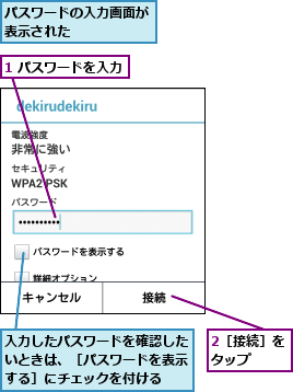 1 パスワードを入力,2［接続］をタップ  ,パスワードの入力画面が表示された     ,入力したパスワードを確認したいときは、［パスワードを表示する］にチェックを付ける