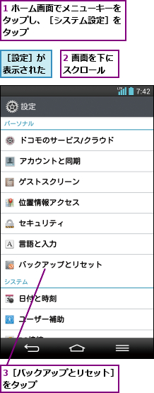 1 ホーム画面でメニューキーをタップし、［システム設定］を タップ,2 画面を下にスクロール  ,3［バックアップとリセット］をタップ          ,［設定］が表示された