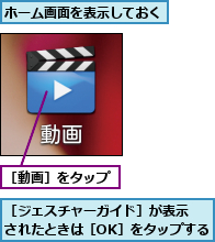 ホーム画面を表示しておく,［ジェスチャーガイド］が表示　　されたときは［OK］をタップする,［動画］をタップ