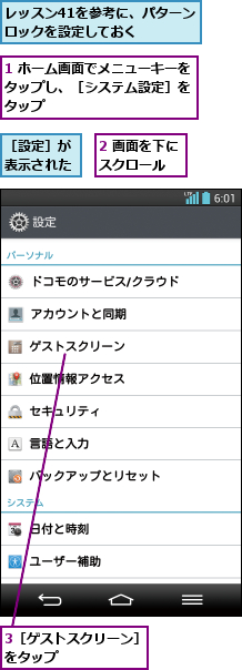 1 ホーム画面でメニューキーをタップし、［システム設定］を タップ,2 画面を下にスクロール  ,3［ゲストスクリーン］をタップ      ,レッスン41を参考に、パターンロックを設定しておく  ,［設定］が表示された