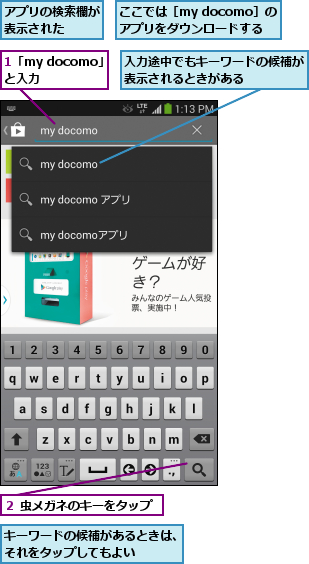 1「my docomo」と入力  ,ここでは［my docomo］の アプリをダウンロードする,アプリの検索欄が表示された  ,キーワードの候補があるときは、それをタップしてもよい    ,入力途中でもキーワードの候補が表示されるときがある    ,２ 虫メガネのキーをタップ