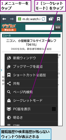 1 メニューキーをタップ      ,閲覧履歴や検索履歴が残らないウィンドウが表示される  ,２［シークレットモード］をタップ