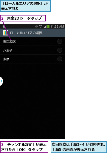 2［東京23 区］をタップ,3［チャンネル設定］が表示されたら［OK］をタップ,次回以降は手順3~4 が省略され、手順5 の画面が表示される  ,［ローカルエリアの選択］が表示された        