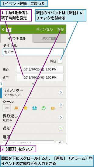 1 手順4を参考に終了時刻を設定,2［保存］をタップ,画面を下にスクロールすると、［通知］（アラーム）やイベントの詳細などを入力できる          ,終日のイベントは［終日］にチェックを付ける    ,［イベント登録］に戻った