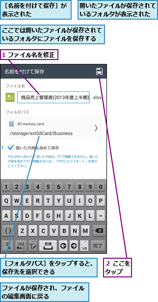 1 ファイル名を修正,ここでは開いたファイルが保存されているフォルダにファイルを保存する,ファイルが保存され、ファイルの編集画面に戻る      ,開いたファイルが保存されているフォルダが表示された,２ ここをタップ  ,［フォルダパス］をタップすると、保存先を選択できる      ,［名前を付けて保存］が表示された      