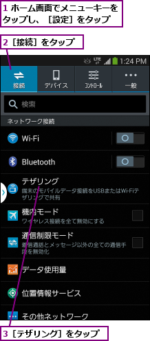 1 ホーム画面でメニューキーをタップし、［設定］をタップ  ,2［接続］をタップ,3［テザリング］をタップ