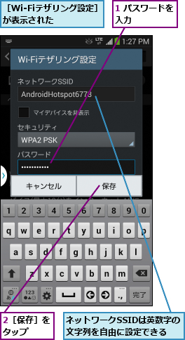 1 パスワードを入力      ,2［保存］をタップ  ,ネットワークSSIDは英数字の文字列を自由に設定できる,［Wi-Fiテザリング設定］が表示された    