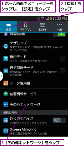 1 ホーム画面でメニューキーをタップし、［設定］をタップ  ,2［接続］をタップ  ,3［その他ネットワーク］をタップ