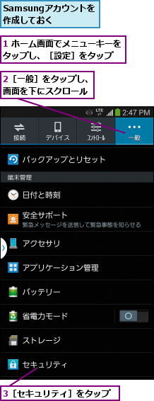 1 ホーム画面でメニューキーをタップし、［設定］をタップ  ,2［一般］をタップし、画面を下にスクロール,3［セキュリティ］をタップ,Samsungアカウントを       作成しておく        