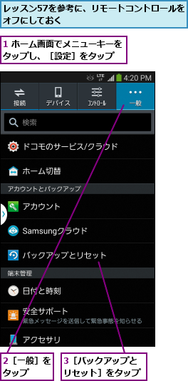 1 ホーム画面でメニューキーをタップし、［設定］をタップ  ,2［一般］をタップ  ,3［バックアップとリセット］をタップ,レッスン57を参考に、リモートコントロールをオフにしておく            