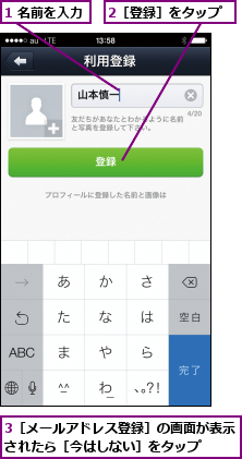 1 名前を入力,2［登録］をタップ,3［メールアドレス登録］の画面が表示されたら［今はしない］をタップ  
