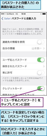3［ユーザ名とパスワード］をタップしてオンに設定    ,IDとパスワードを入力するときに［自動入力］が表示される  ,パスコードを設定していない場合は、［パスコードロックをオンにする］をタップして設定する,［パスワードと自動入力］の画面が表示された     