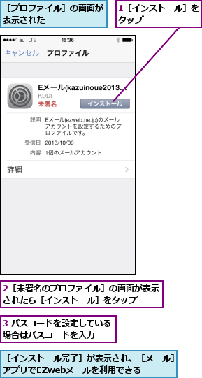 1［インストール］をタップ      ,2［未署名のプロファイル］の画面が表示されたら［インストール］をタップ  ,3 パスコードを設定している場合はパスコードを入力  ,［インストール完了］が表示され、［メール］アプリでEZwebメールを利用できる  ,［プロファイル］の画面が表示された      