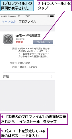 3［インストール］をタップ      ,4 ［未署名のプロファイル］の画面が表示されたら［ インストール］をタップ  ,5 パスコードを設定している場合はパスコードを入力  ,［プロファイル］の画面が表示された