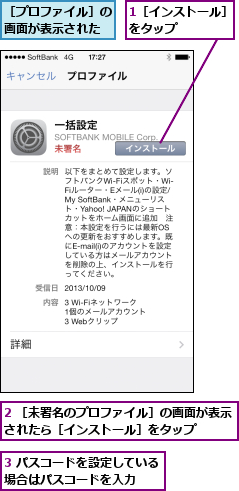 1［インストール］をタップ    ,2 ［未署名のプロファイル］の画面が表示されたら［インストール］をタップ    ,3 パスコードを設定している場合はパスコードを入力  ,［プロファイル］の画面が表示された