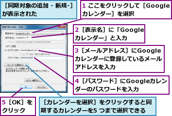 1 ここをクリックして［Googleカレンダー］を選択,2［表示名］に「Googleカレンダー」と入力,3［メールアドレス］にGoogleカレンダーに登録しているメールアドレスを入力,4［パスワード］にGoogleカレンダーのパスワードを入力,5［OK］をクリック,［カレンダーを選択］をクリックすると同期するカレンダーを5 つまで選択できる,［同期対象の追加 - 新規-］が表示された        